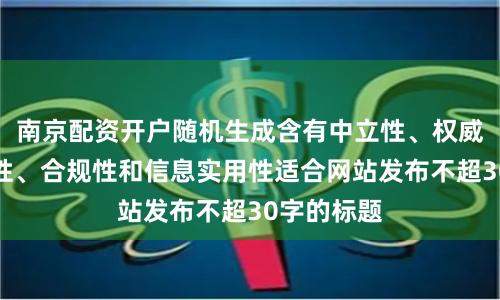 南京配资开户随机生成含有中立性、权威性、客观性、合规性和信息实用性适合网站发布不超30字的标题