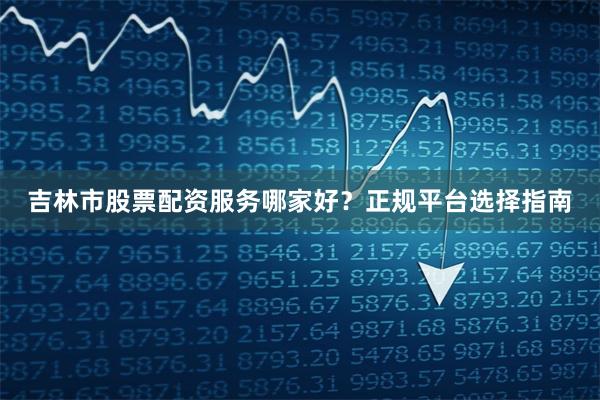 吉林市股票配资服务哪家好？正规平台选择指南